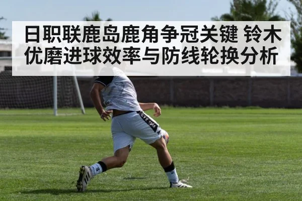 日职联鹿岛鹿角争冠关键 铃木优磨进球效率与防线轮换分析