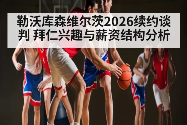 勒沃库森维尔茨2026续约谈判 拜仁兴趣与薪资结构分析