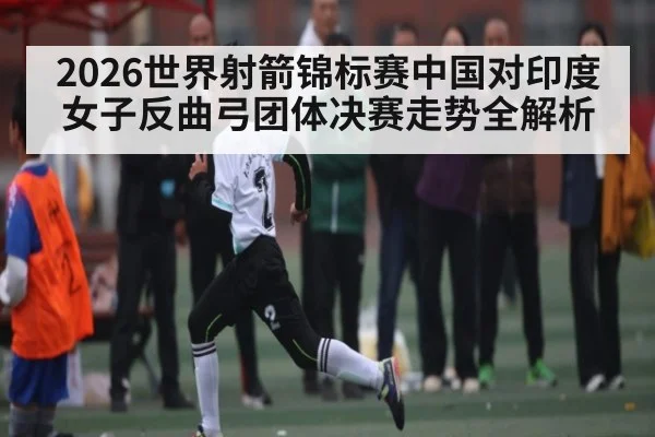 2026世界射箭锦标赛中国对印度女子反曲弓团体决赛走势全解析