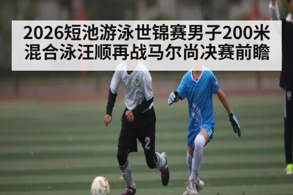 2026短池游泳世锦赛男子200米混合泳汪顺再战马尔尚决赛前瞻